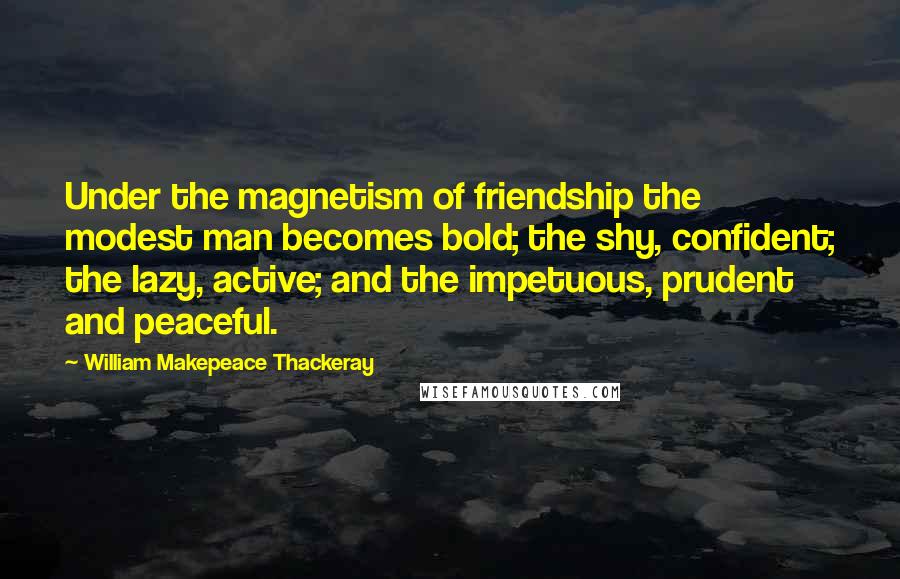 William Makepeace Thackeray Quotes: Under the magnetism of friendship the modest man becomes bold; the shy, confident; the lazy, active; and the impetuous, prudent and peaceful.