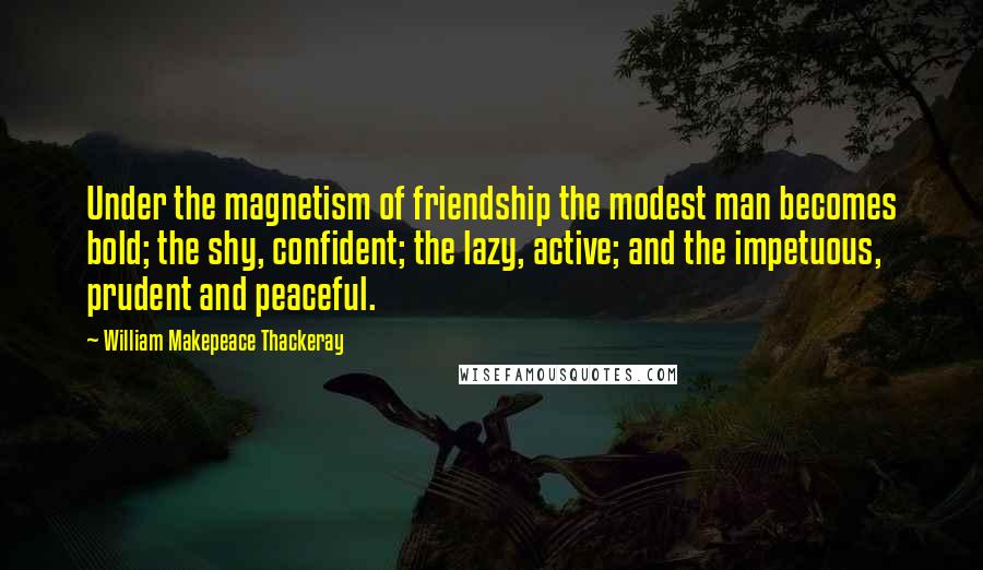 William Makepeace Thackeray Quotes: Under the magnetism of friendship the modest man becomes bold; the shy, confident; the lazy, active; and the impetuous, prudent and peaceful.