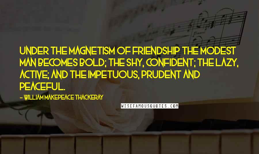 William Makepeace Thackeray Quotes: Under the magnetism of friendship the modest man becomes bold; the shy, confident; the lazy, active; and the impetuous, prudent and peaceful.