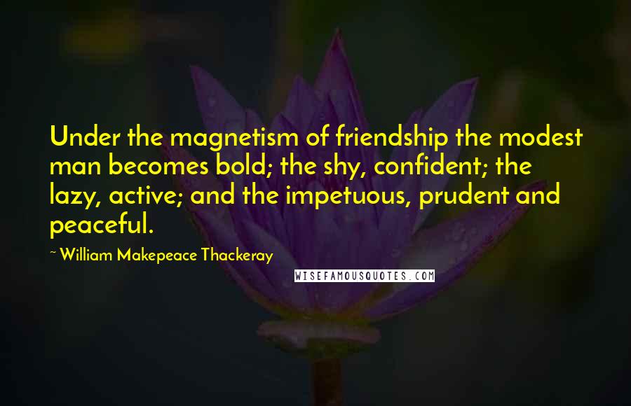 William Makepeace Thackeray Quotes: Under the magnetism of friendship the modest man becomes bold; the shy, confident; the lazy, active; and the impetuous, prudent and peaceful.