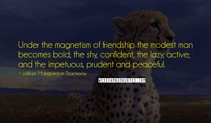 William Makepeace Thackeray Quotes: Under the magnetism of friendship the modest man becomes bold; the shy, confident; the lazy, active; and the impetuous, prudent and peaceful.