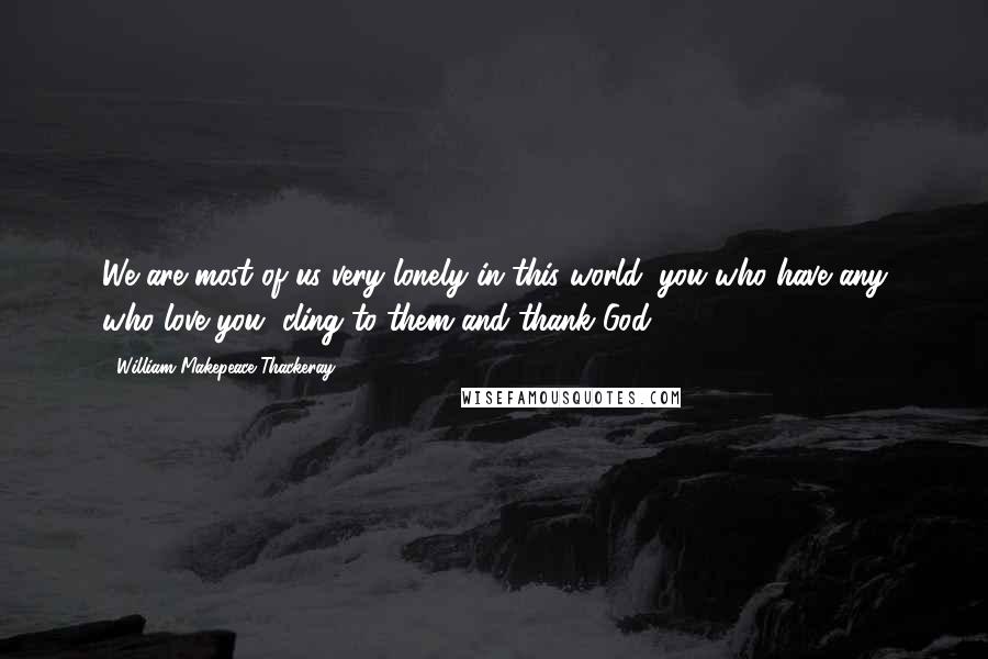 William Makepeace Thackeray Quotes: We are most of us very lonely in this world; you who have any who love you, cling to them and thank God.