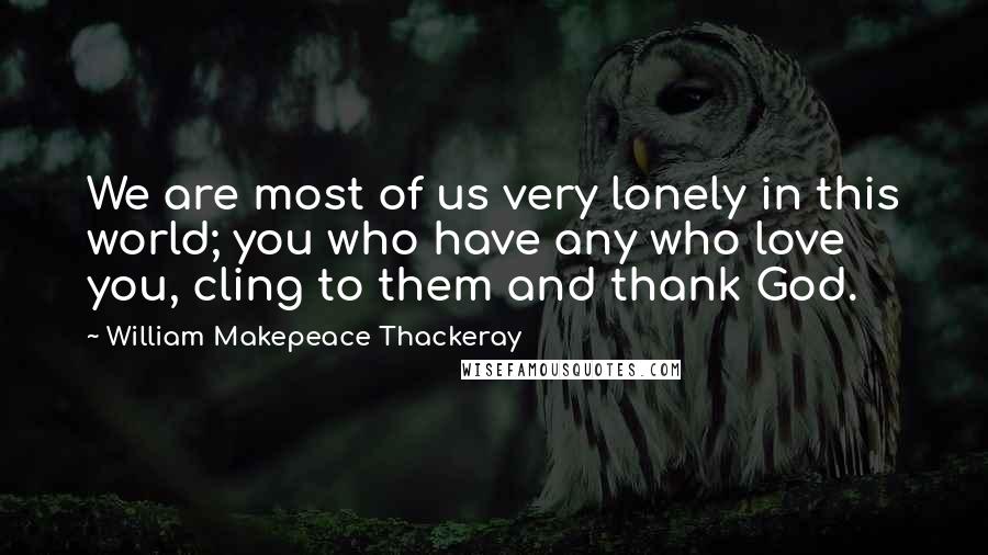 William Makepeace Thackeray Quotes: We are most of us very lonely in this world; you who have any who love you, cling to them and thank God.