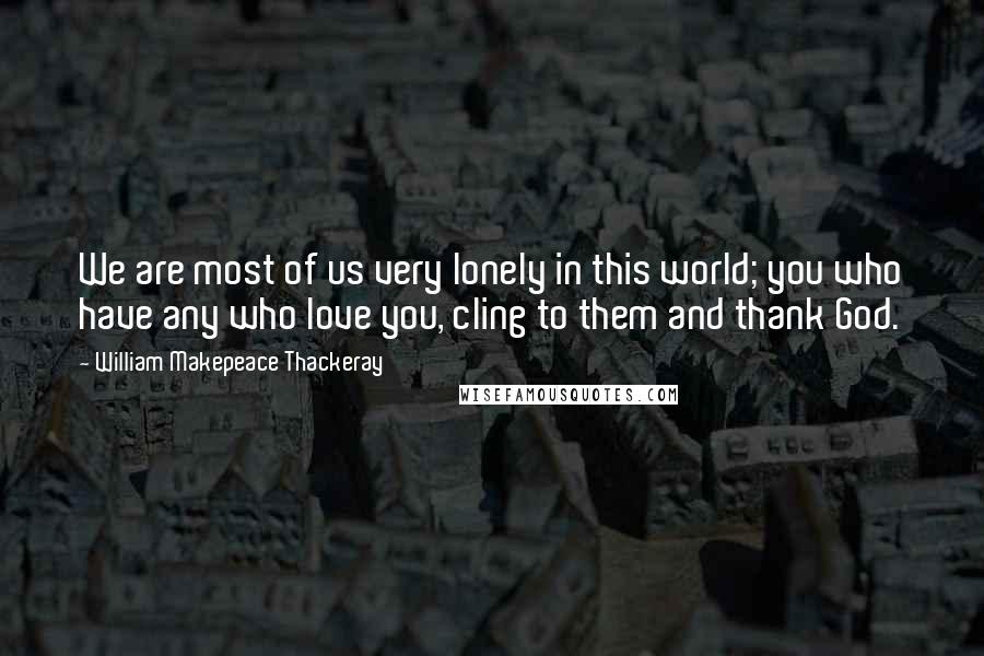 William Makepeace Thackeray Quotes: We are most of us very lonely in this world; you who have any who love you, cling to them and thank God.