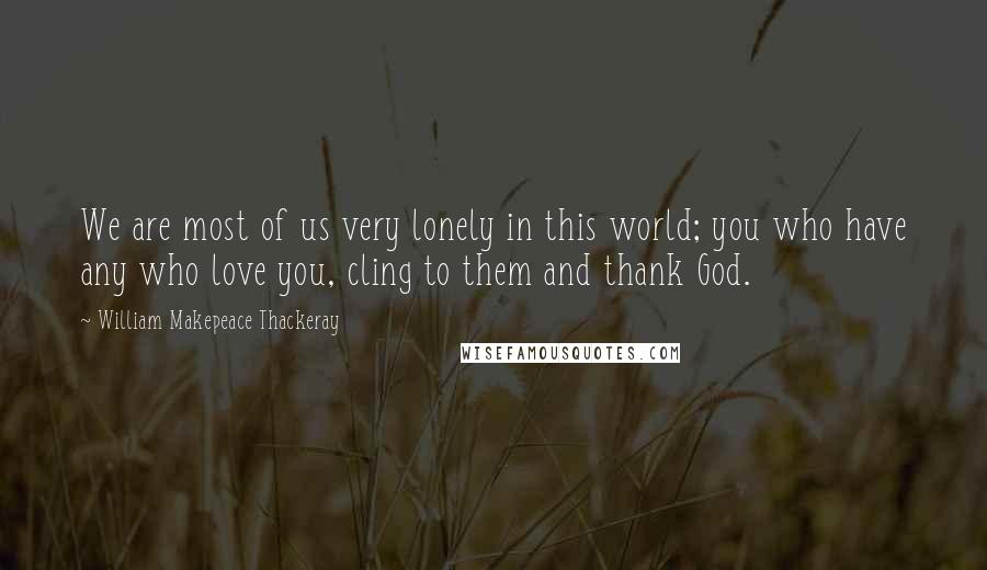 William Makepeace Thackeray Quotes: We are most of us very lonely in this world; you who have any who love you, cling to them and thank God.