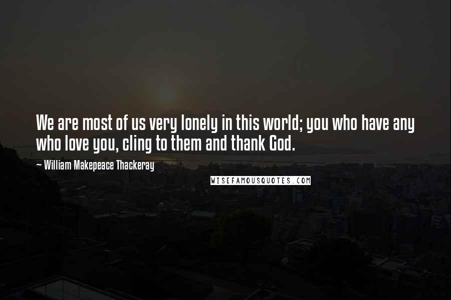 William Makepeace Thackeray Quotes: We are most of us very lonely in this world; you who have any who love you, cling to them and thank God.