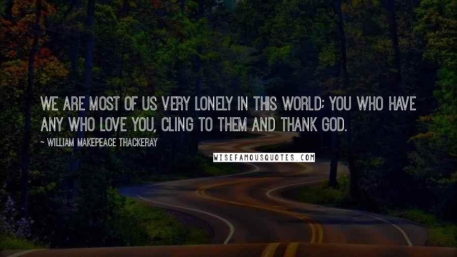 William Makepeace Thackeray Quotes: We are most of us very lonely in this world; you who have any who love you, cling to them and thank God.