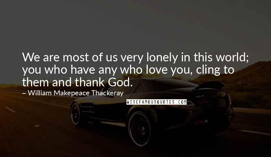 William Makepeace Thackeray Quotes: We are most of us very lonely in this world; you who have any who love you, cling to them and thank God.