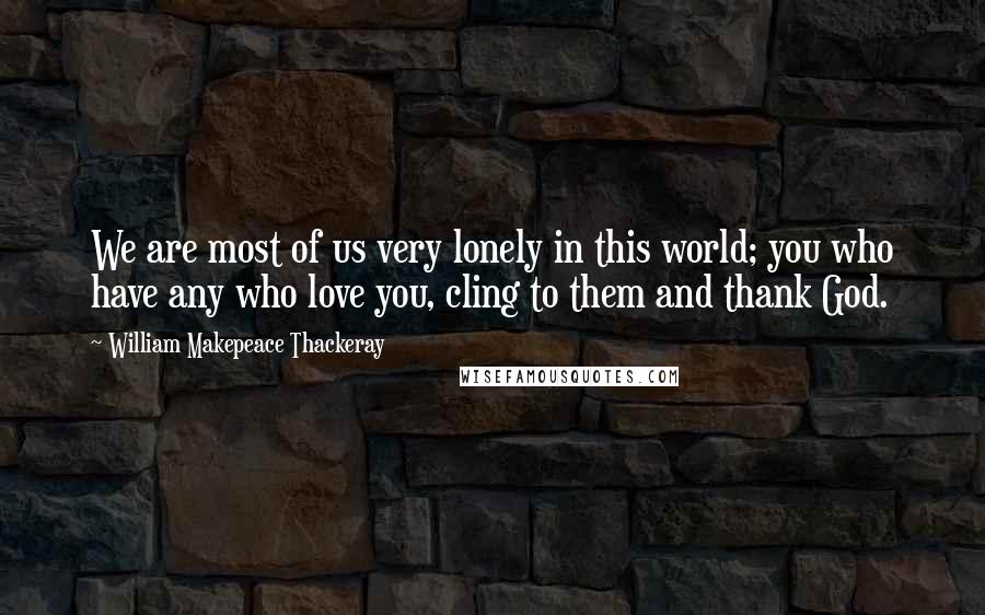 William Makepeace Thackeray Quotes: We are most of us very lonely in this world; you who have any who love you, cling to them and thank God.