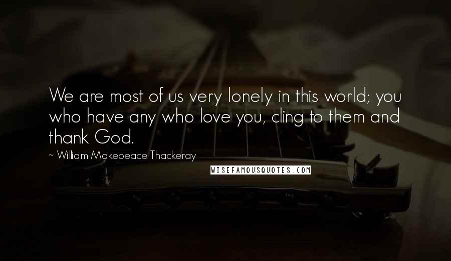 William Makepeace Thackeray Quotes: We are most of us very lonely in this world; you who have any who love you, cling to them and thank God.