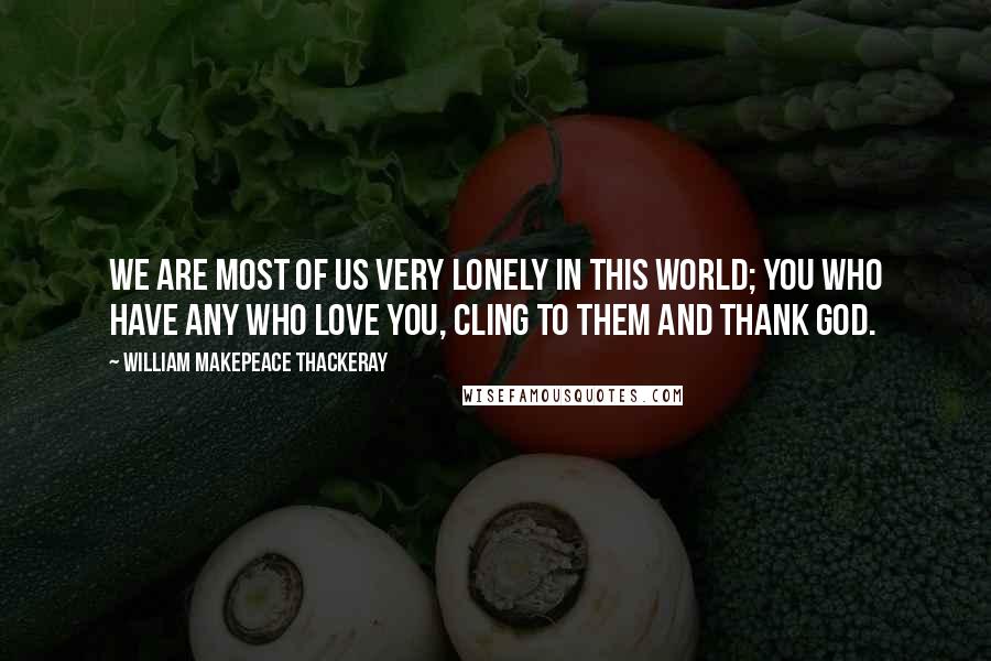 William Makepeace Thackeray Quotes: We are most of us very lonely in this world; you who have any who love you, cling to them and thank God.