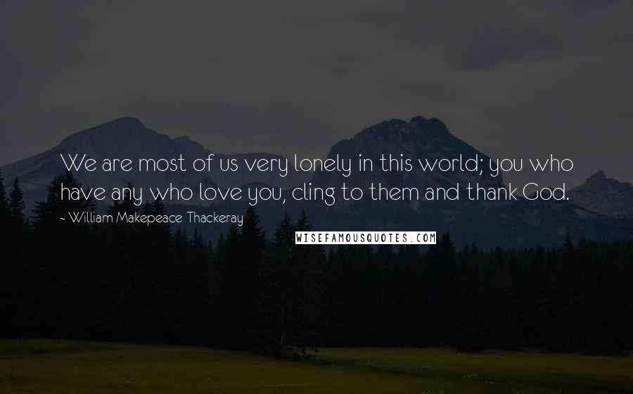 William Makepeace Thackeray Quotes: We are most of us very lonely in this world; you who have any who love you, cling to them and thank God.