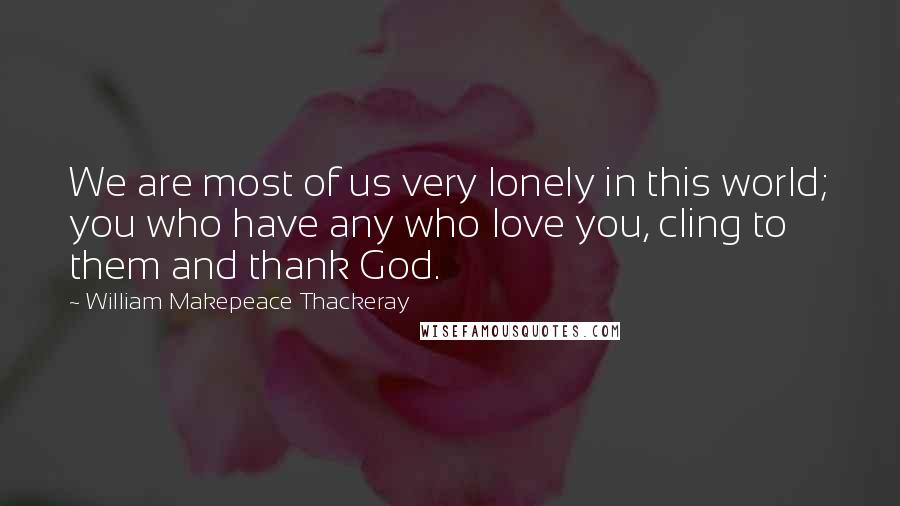 William Makepeace Thackeray Quotes: We are most of us very lonely in this world; you who have any who love you, cling to them and thank God.