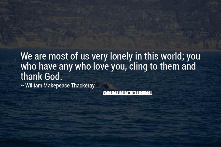 William Makepeace Thackeray Quotes: We are most of us very lonely in this world; you who have any who love you, cling to them and thank God.