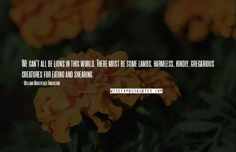 William Makepeace Thackeray Quotes: We can't all be lions in this world. There must be some lambs, harmless, kindly, gregarious creatures for eating and shearing.