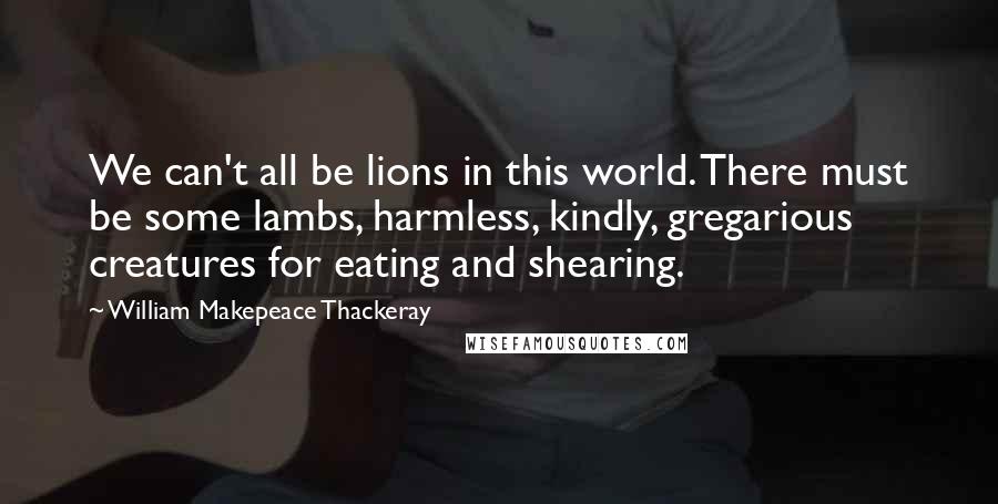 William Makepeace Thackeray Quotes: We can't all be lions in this world. There must be some lambs, harmless, kindly, gregarious creatures for eating and shearing.