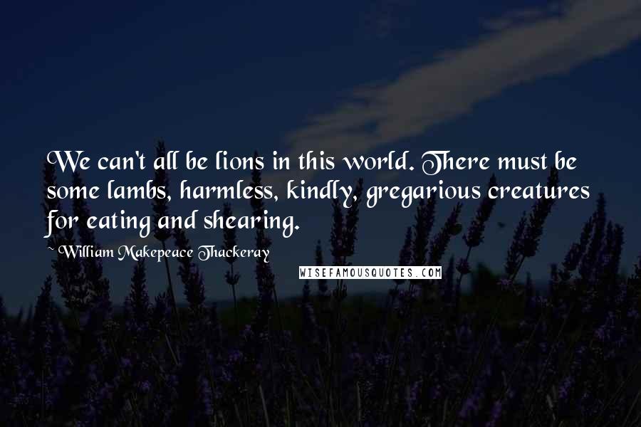 William Makepeace Thackeray Quotes: We can't all be lions in this world. There must be some lambs, harmless, kindly, gregarious creatures for eating and shearing.