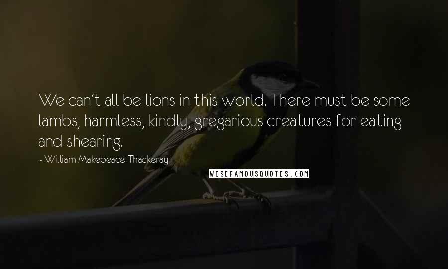 William Makepeace Thackeray Quotes: We can't all be lions in this world. There must be some lambs, harmless, kindly, gregarious creatures for eating and shearing.