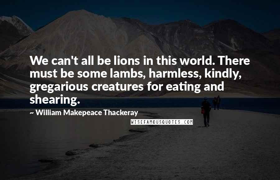 William Makepeace Thackeray Quotes: We can't all be lions in this world. There must be some lambs, harmless, kindly, gregarious creatures for eating and shearing.