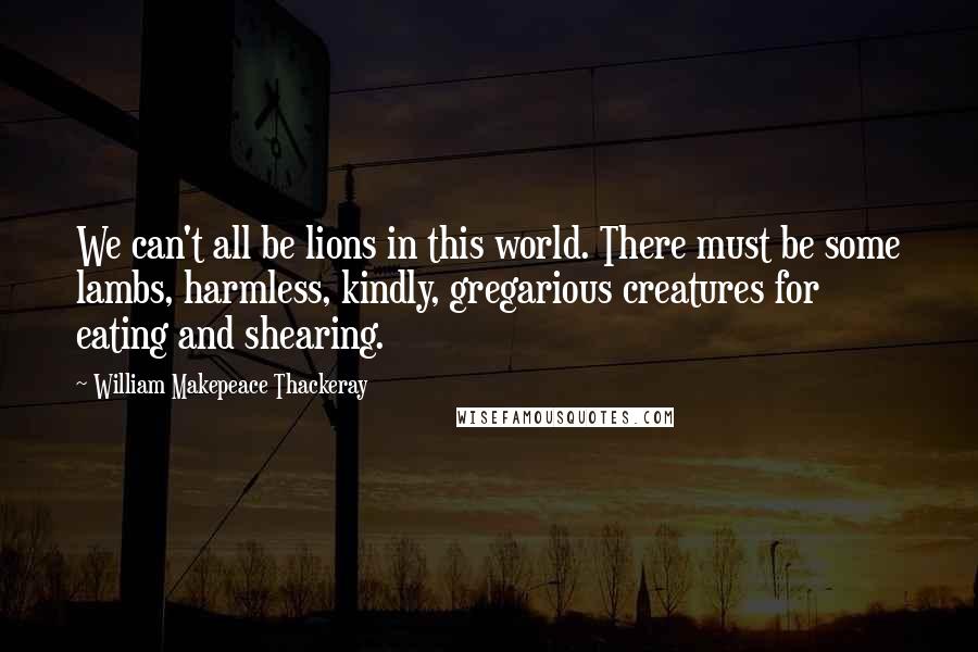 William Makepeace Thackeray Quotes: We can't all be lions in this world. There must be some lambs, harmless, kindly, gregarious creatures for eating and shearing.