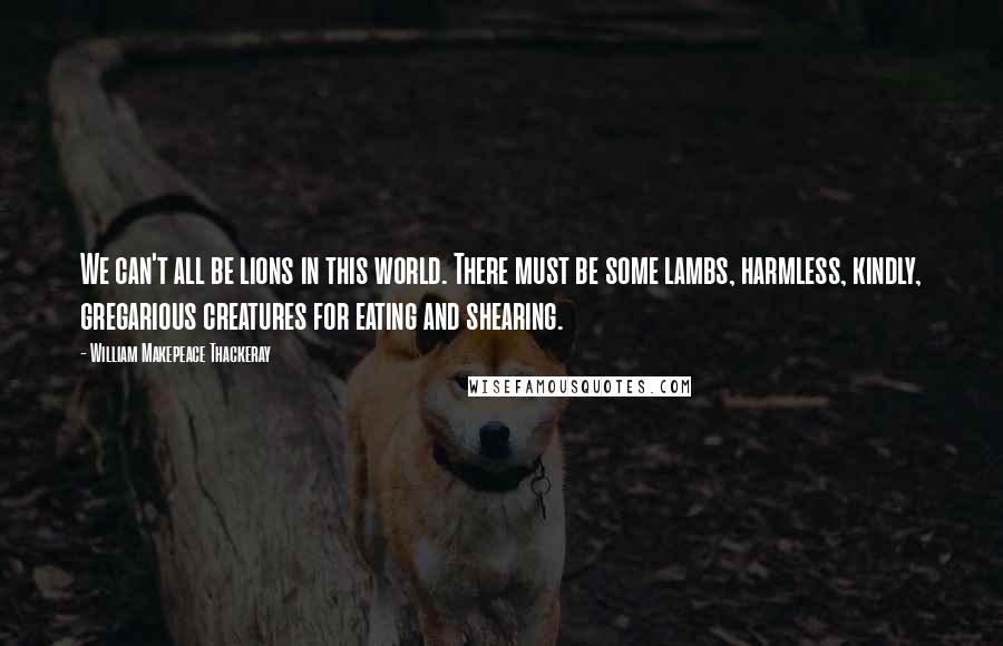 William Makepeace Thackeray Quotes: We can't all be lions in this world. There must be some lambs, harmless, kindly, gregarious creatures for eating and shearing.