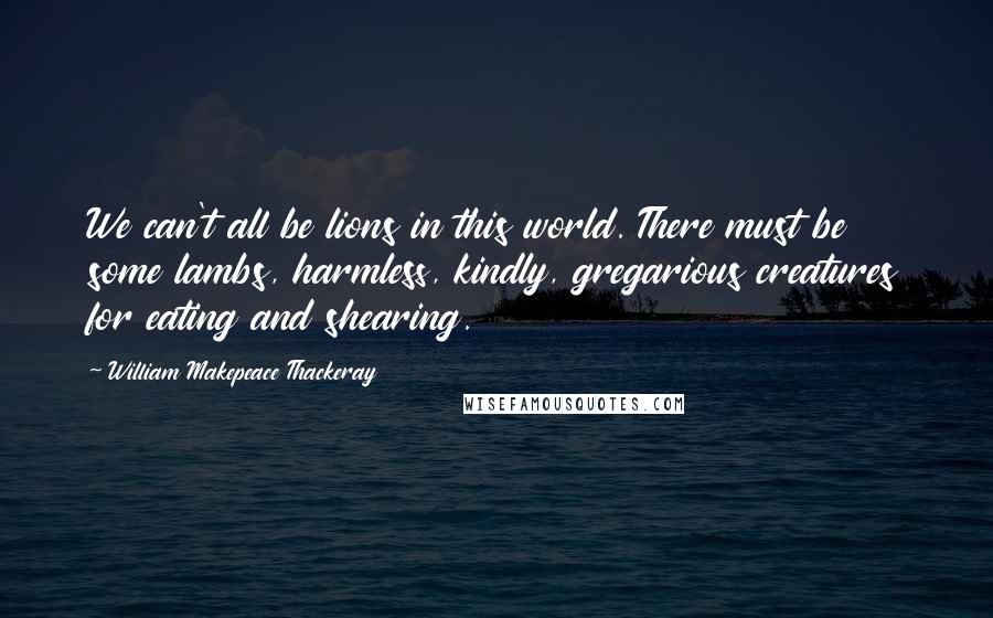 William Makepeace Thackeray Quotes: We can't all be lions in this world. There must be some lambs, harmless, kindly, gregarious creatures for eating and shearing.