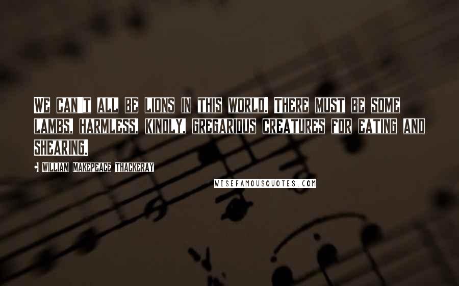William Makepeace Thackeray Quotes: We can't all be lions in this world. There must be some lambs, harmless, kindly, gregarious creatures for eating and shearing.