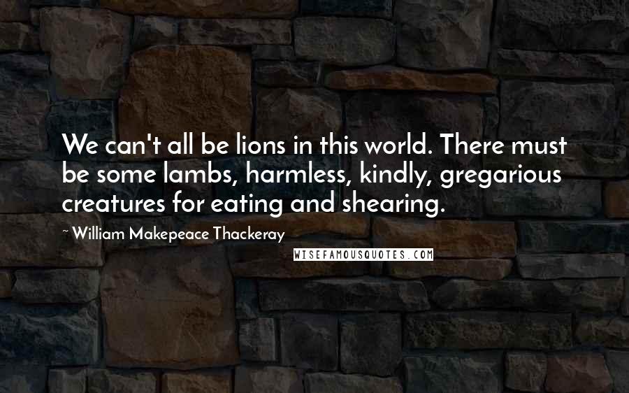 William Makepeace Thackeray Quotes: We can't all be lions in this world. There must be some lambs, harmless, kindly, gregarious creatures for eating and shearing.