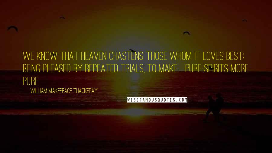 William Makepeace Thackeray Quotes: We know that Heaven chastens those whom it loves best; being pleased by repeated trials, to make ... pure spirits more pure.