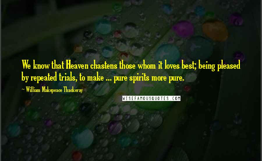 William Makepeace Thackeray Quotes: We know that Heaven chastens those whom it loves best; being pleased by repeated trials, to make ... pure spirits more pure.