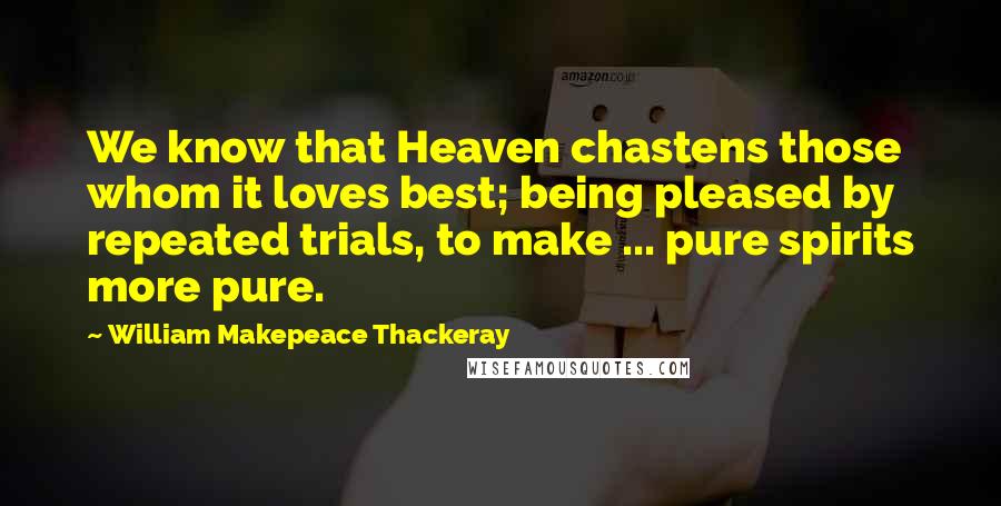 William Makepeace Thackeray Quotes: We know that Heaven chastens those whom it loves best; being pleased by repeated trials, to make ... pure spirits more pure.