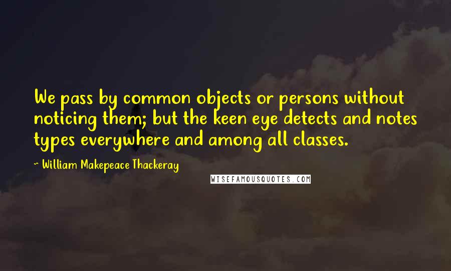 William Makepeace Thackeray Quotes: We pass by common objects or persons without noticing them; but the keen eye detects and notes types everywhere and among all classes.