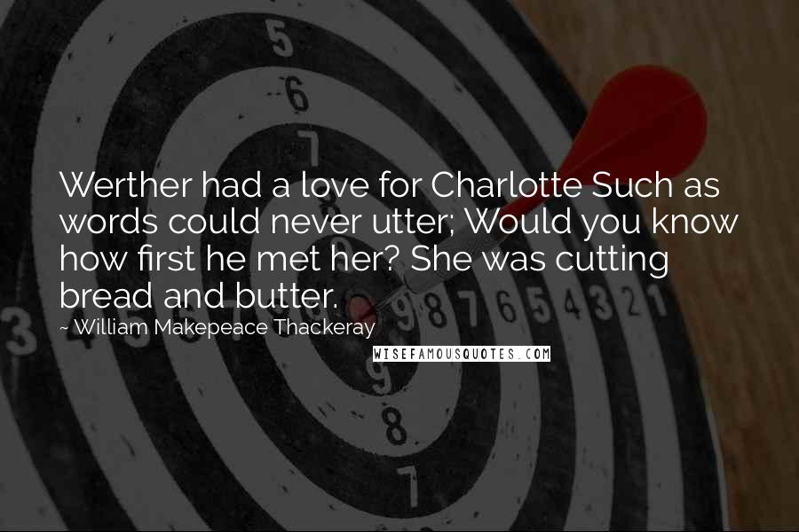 William Makepeace Thackeray Quotes: Werther had a love for Charlotte Such as words could never utter; Would you know how first he met her? She was cutting bread and butter.