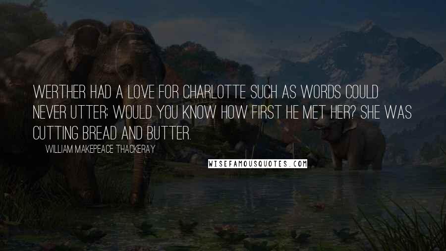 William Makepeace Thackeray Quotes: Werther had a love for Charlotte Such as words could never utter; Would you know how first he met her? She was cutting bread and butter.