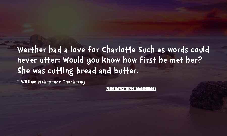 William Makepeace Thackeray Quotes: Werther had a love for Charlotte Such as words could never utter; Would you know how first he met her? She was cutting bread and butter.