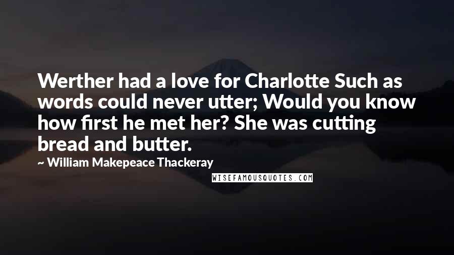 William Makepeace Thackeray Quotes: Werther had a love for Charlotte Such as words could never utter; Would you know how first he met her? She was cutting bread and butter.