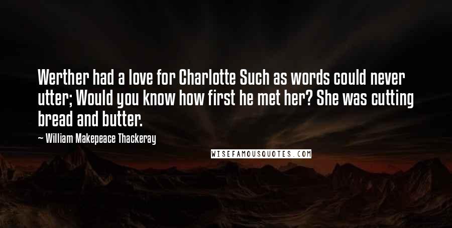 William Makepeace Thackeray Quotes: Werther had a love for Charlotte Such as words could never utter; Would you know how first he met her? She was cutting bread and butter.