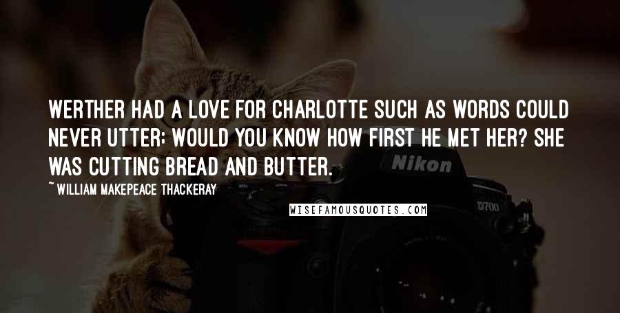 William Makepeace Thackeray Quotes: Werther had a love for Charlotte Such as words could never utter; Would you know how first he met her? She was cutting bread and butter.