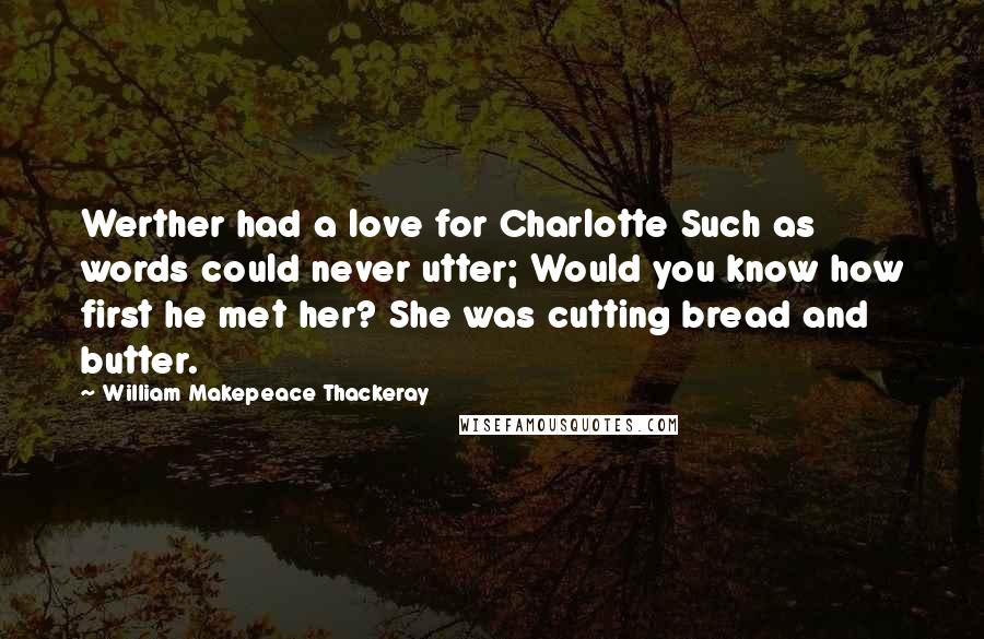 William Makepeace Thackeray Quotes: Werther had a love for Charlotte Such as words could never utter; Would you know how first he met her? She was cutting bread and butter.