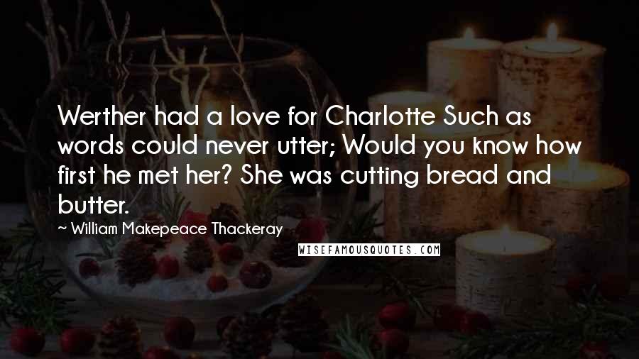 William Makepeace Thackeray Quotes: Werther had a love for Charlotte Such as words could never utter; Would you know how first he met her? She was cutting bread and butter.