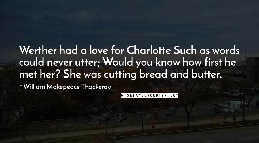 William Makepeace Thackeray Quotes: Werther had a love for Charlotte Such as words could never utter; Would you know how first he met her? She was cutting bread and butter.