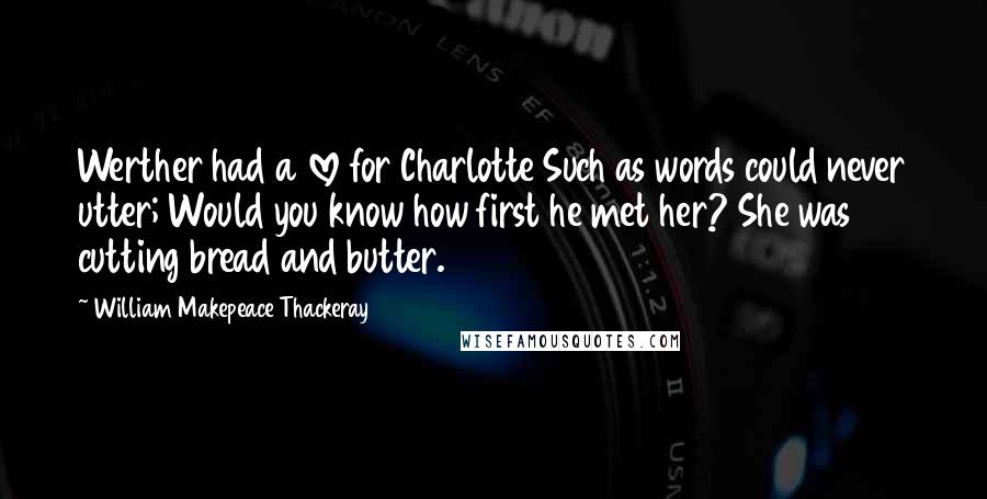 William Makepeace Thackeray Quotes: Werther had a love for Charlotte Such as words could never utter; Would you know how first he met her? She was cutting bread and butter.