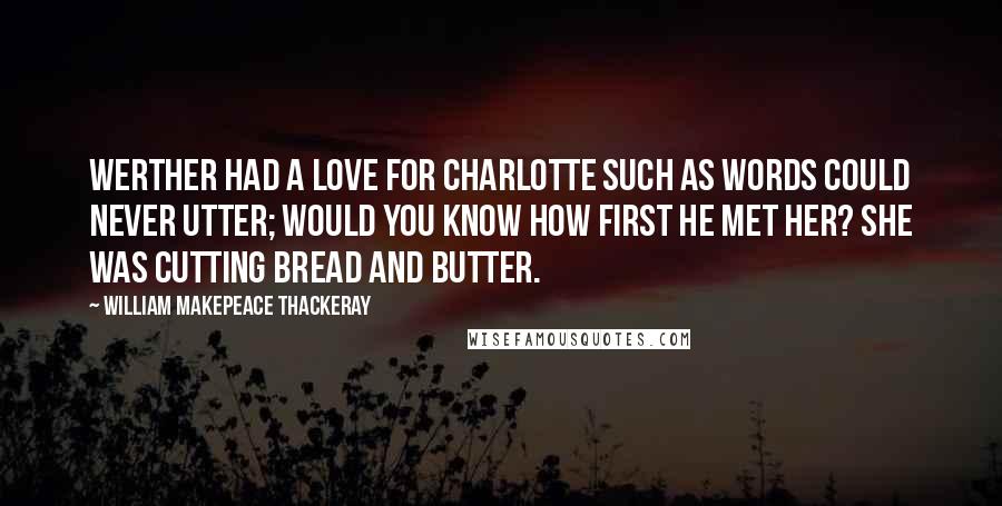 William Makepeace Thackeray Quotes: Werther had a love for Charlotte Such as words could never utter; Would you know how first he met her? She was cutting bread and butter.