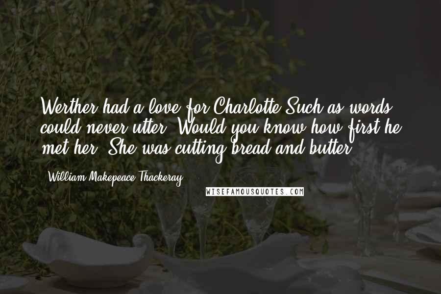 William Makepeace Thackeray Quotes: Werther had a love for Charlotte Such as words could never utter; Would you know how first he met her? She was cutting bread and butter.