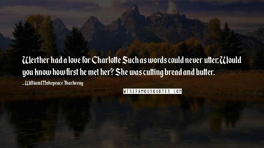 William Makepeace Thackeray Quotes: Werther had a love for Charlotte Such as words could never utter; Would you know how first he met her? She was cutting bread and butter.