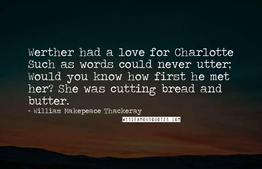 William Makepeace Thackeray Quotes: Werther had a love for Charlotte Such as words could never utter; Would you know how first he met her? She was cutting bread and butter.