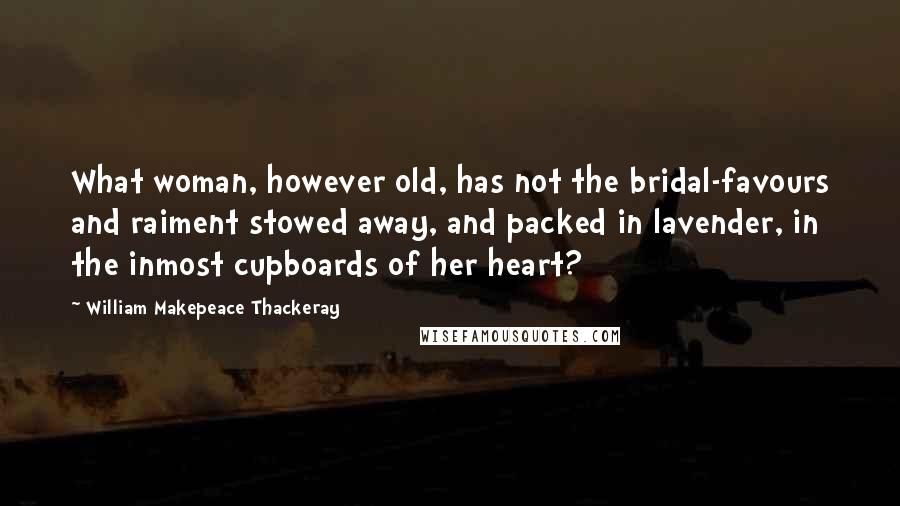 William Makepeace Thackeray Quotes: What woman, however old, has not the bridal-favours and raiment stowed away, and packed in lavender, in the inmost cupboards of her heart?