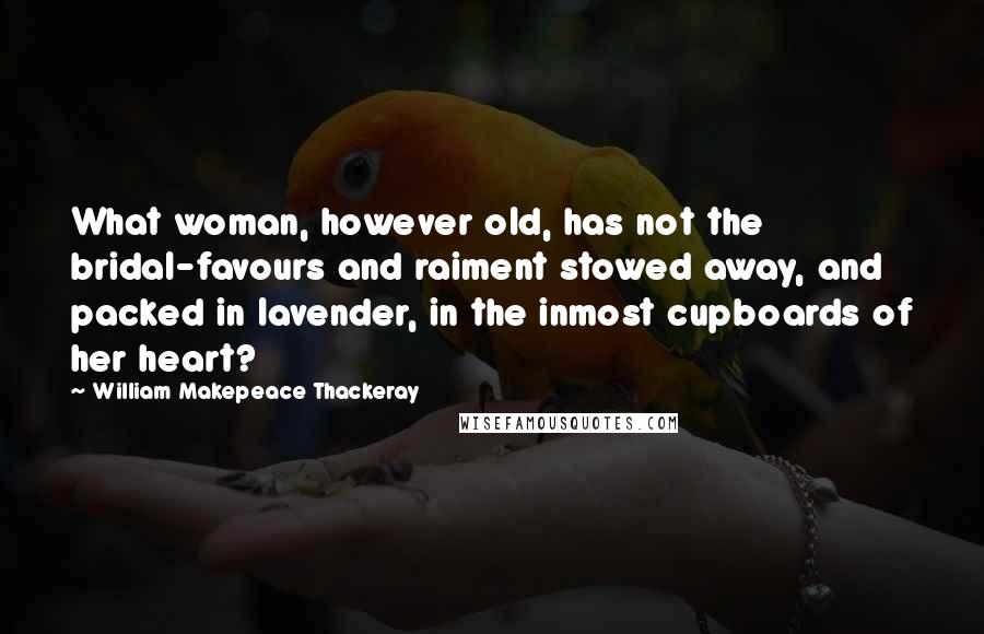 William Makepeace Thackeray Quotes: What woman, however old, has not the bridal-favours and raiment stowed away, and packed in lavender, in the inmost cupboards of her heart?