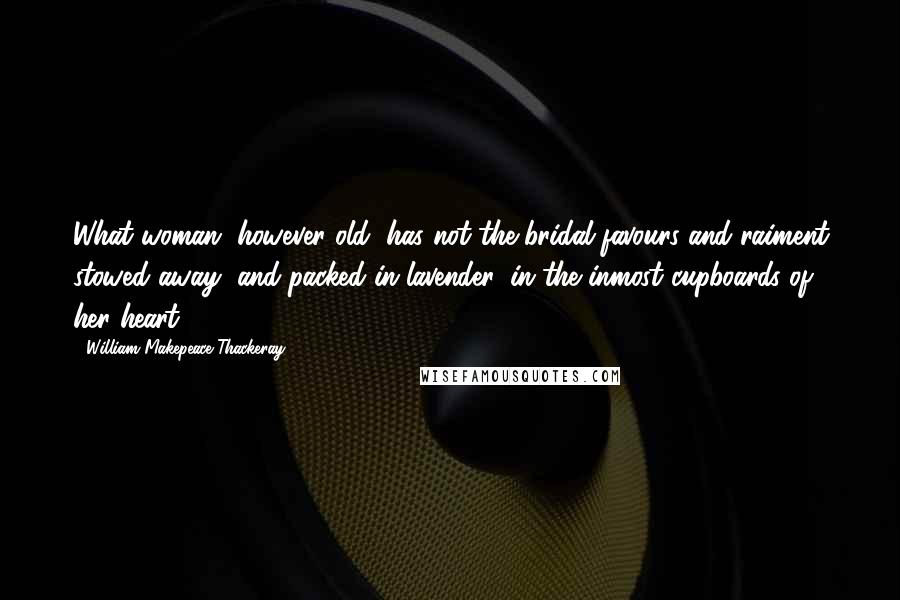 William Makepeace Thackeray Quotes: What woman, however old, has not the bridal-favours and raiment stowed away, and packed in lavender, in the inmost cupboards of her heart?