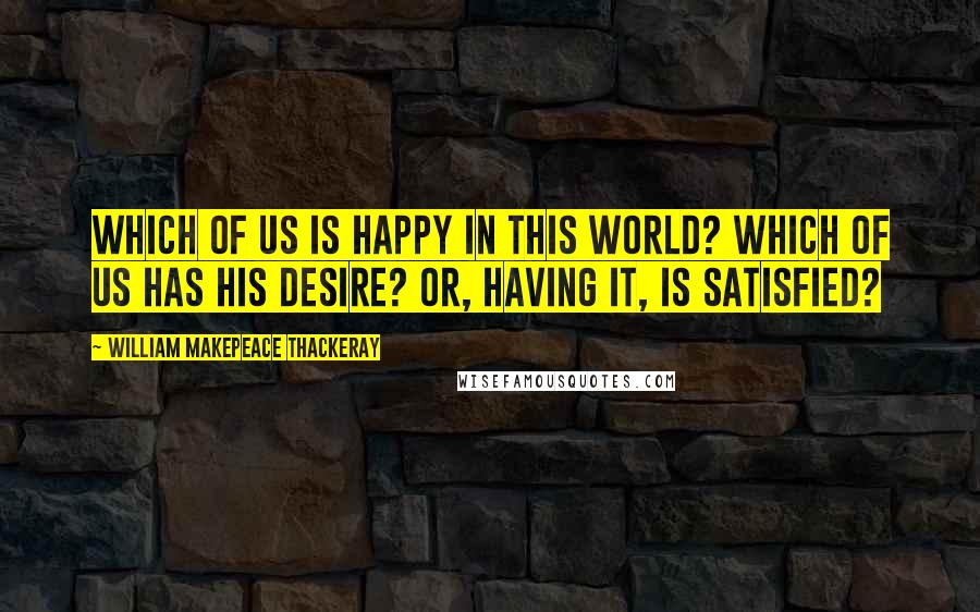 William Makepeace Thackeray Quotes: Which of us is happy in this world? Which of us has his desire? or, having it, is satisfied?
